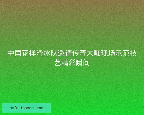 中国花样滑冰队邀请传奇大咖现场示范技艺精彩瞬间