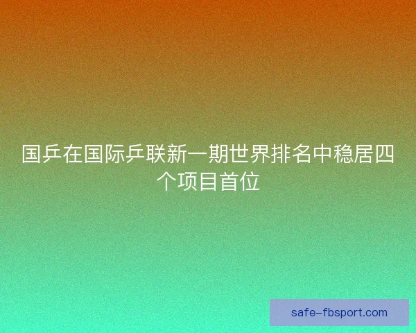 国乒在国际乒联新一期世界排名中稳居四个项目首位 国乒在国际乒联新一期世界排名中稳居四个项目首位