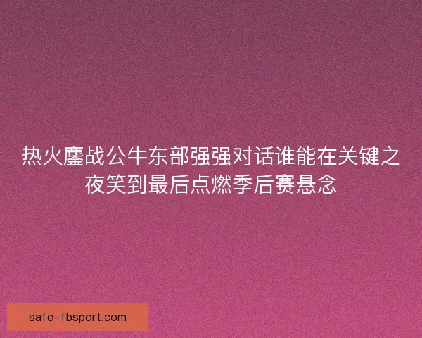 热火鏖战公牛东部强强对话谁能在关键之夜笑到最后点燃季后赛悬念 热火鏖战公牛东部强强对话谁能在关键之夜笑到最后点燃季后赛悬念