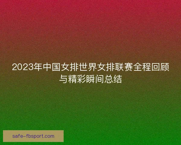 2023年中国女排世界女排联赛全程回顾与精彩瞬间总结