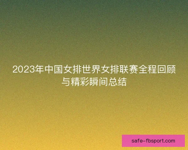 2023年中国女排世界女排联赛全程回顾与精彩瞬间总结 2023年中国女排世界女排联赛全程回顾与精彩瞬间总结