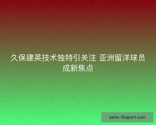 久保建英技术独特引关注 亚洲留洋球员成新焦点 久保建英技术独特引关注 亚洲留洋球员成新焦点