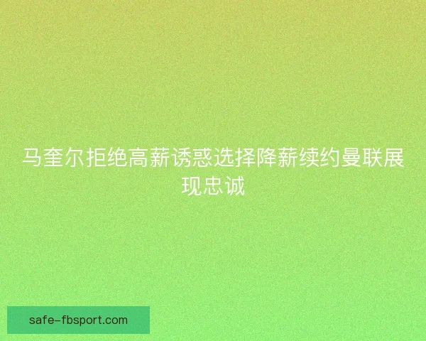 马奎尔拒绝高薪诱惑选择降薪续约曼联展现忠诚