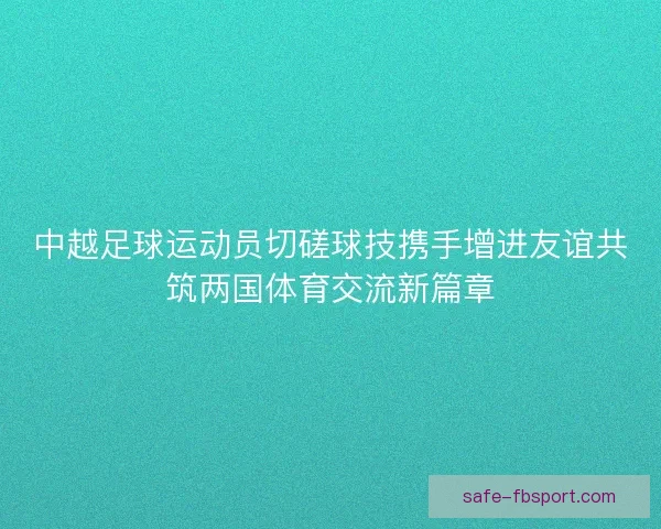 中越足球运动员切磋球技携手增进友谊共筑两国体育交流新篇章 中越足球运动员切磋球技携手增进友谊共筑两国体育交流新篇章