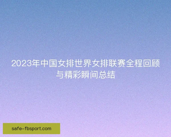 2023年中国女排世界女排联赛全程回顾与精彩瞬间总结