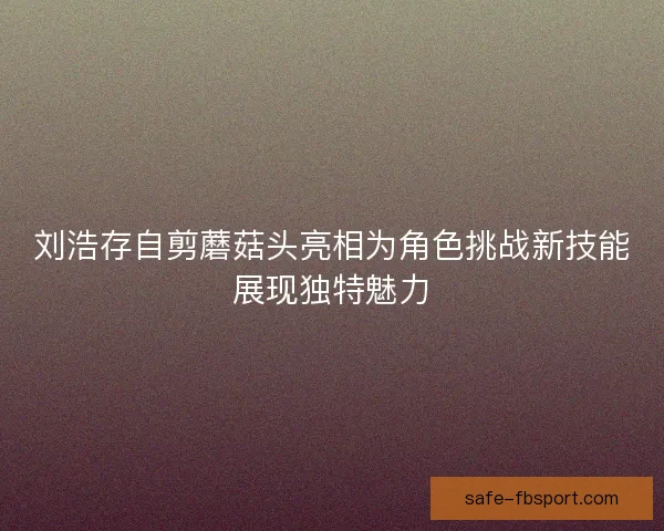 刘浩存自剪蘑菇头亮相为角色挑战新技能展现独特魅力 刘浩存自剪蘑菇头亮相为角色挑战新技能展现独特魅力